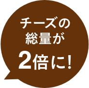 チーズの総量が2倍に！